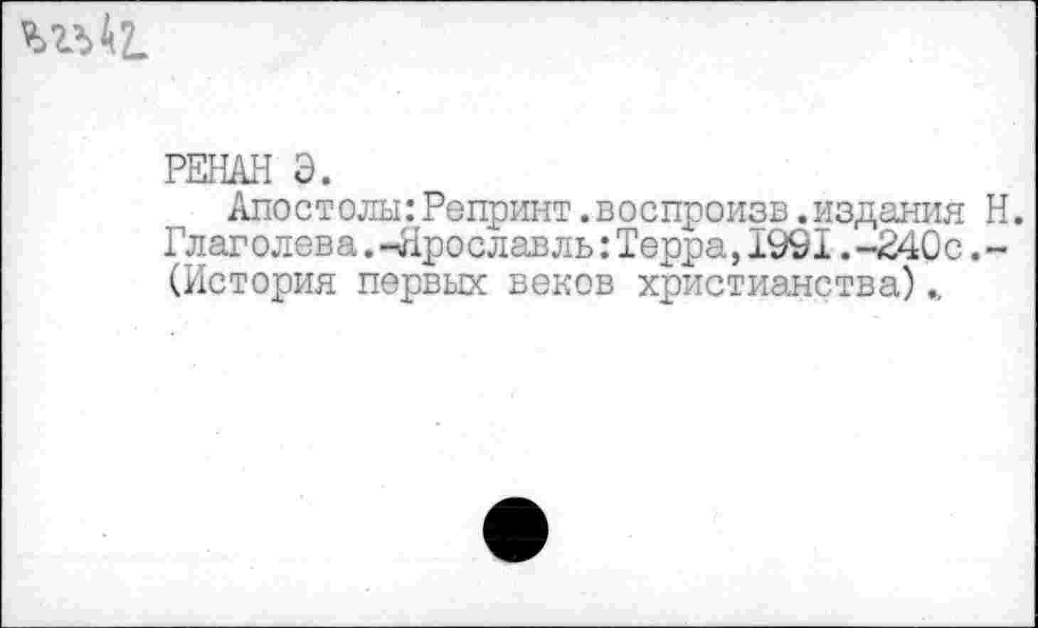 ﻿
РЕНАН Э.
Апостолы:Репринт.воспроизв.издания Н. Глаголева. -Ярославль:Терра,1991.-240 с.-(История первых веков христианства)